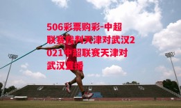 506彩票购彩-中超联赛裁判天津对武汉2021中超联赛天津对武汉直播